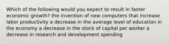 Which of the following would you expect to result in faster economic growth? the invention of new computers that increase labor productivity a decrease in the average level of education in the economy a decrease in the stock of capital per worker a decrease in research and development spending