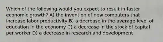 Which of the following would you expect to result in faster economic growth? A) the invention of new computers that increase labor productivity B) a decrease in the average level of education in the economy C) a decrease in the stock of capital per worker D) a decrease in research and development