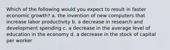 Which of the following would you expect to result in faster economic growth? a. the invention of new computers that increase labor productivity b. a decrease in research and development spending c. a decrease in the average level of education in the economy d. a decrease in the stock of capital per worker