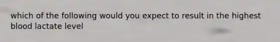 which of the following would you expect to result in the highest blood lactate level