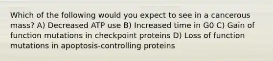 Which of the following would you expect to see in a cancerous mass? A) Decreased ATP use B) Increased time in G0 C) Gain of function mutations in checkpoint proteins D) Loss of function mutations in apoptosis-controlling proteins