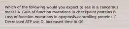 Which of the following would you expect to see in a cancerous mass? A. Gain of function mutations in checkpoint proteins B. Loss of function mutations in apoptosis-controlling proteins C. Decreased ATP use D. Increased time in G0