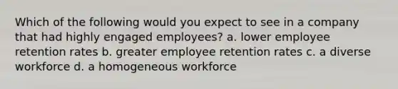 Which of the following would you expect to see in a company that had highly engaged employees? a. lower employee retention rates b. greater employee retention rates c. a diverse workforce d. a homogeneous workforce