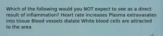 Which of the following would you NOT expect to see as a direct result of inflammation? Heart rate increases Plasma extravasates into tissue Blood vessels dialate White blood cells are attracted to the area