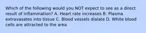 Which of the following would you NOT expect to see as a direct result of inflammation? A. Heart rate increases B. Plasma extravasates into tissue C. <a href='https://www.questionai.com/knowledge/kZJ3mNKN7P-blood-vessels' class='anchor-knowledge'>blood vessels</a> dialate D. White blood cells are attracted to the area