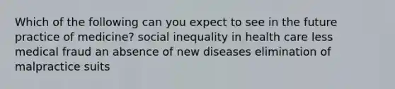 Which of the following can you expect to see in the future practice of medicine? social inequality in health care less medical fraud an absence of new diseases elimination of malpractice suits