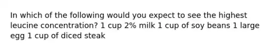 In which of the following would you expect to see the highest leucine concentration? 1 cup 2% milk 1 cup of soy beans 1 large egg 1 cup of diced steak