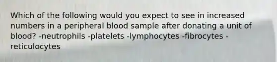 Which of the following would you expect to see in increased numbers in a peripheral blood sample after donating a unit of blood? -neutrophils -platelets -lymphocytes -fibrocytes -reticulocytes