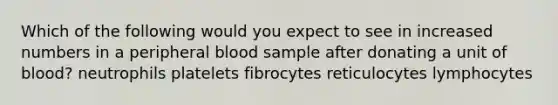 Which of the following would you expect to see in increased numbers in a peripheral blood sample after donating a unit of blood? neutrophils platelets fibrocytes reticulocytes lymphocytes