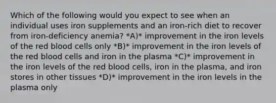 Which of the following would you expect to see when an individual uses iron supplements and an iron-rich diet to recover from iron-deficiency anemia? *A)* improvement in the iron levels of the red blood cells only *B)* improvement in the iron levels of the red blood cells and iron in the plasma *C)* improvement in the iron levels of the red blood cells, iron in the plasma, and iron stores in other tissues *D)* improvement in the iron levels in the plasma only