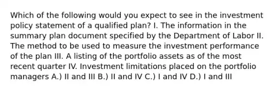 Which of the following would you expect to see in the investment policy statement of a qualified plan? I. The information in the summary plan document specified by the Department of Labor II. The method to be used to measure the investment performance of the plan III. A listing of the portfolio assets as of the most recent quarter IV. Investment limitations placed on the portfolio managers A.) II and III B.) II and IV C.) I and IV D.) I and III