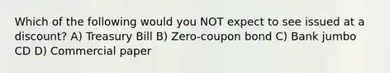 Which of the following would you NOT expect to see issued at a discount? A) Treasury Bill B) Zero-coupon bond C) Bank jumbo CD D) Commercial paper