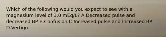 Which of the following would you expect to see with a magnesium level of 3.0 mEq/L? A.Decreased pulse and decreased BP B.Confusion C.Increased pulse and increased BP D.Vertigo