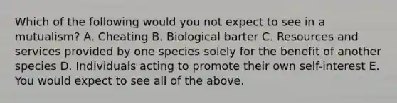 Which of the following would you not expect to see in a mutualism? A. Cheating B. Biological barter C. Resources and services provided by one species solely for the benefit of another species D. Individuals acting to promote their own self-interest E. You would expect to see all of the above.