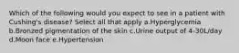 Which of the following would you expect to see in a patient with Cushing's disease? Select all that apply a.Hyperglycemia b.Bronzed pigmentation of the skin c.Urine output of 4-30L/day d.Moon face e.Hypertension