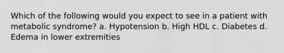 Which of the following would you expect to see in a patient with metabolic syndrome? a. Hypotension b. High HDL c. Diabetes d. Edema in lower extremities