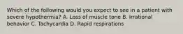 Which of the following would you expect to see in a patient with severe​ hypothermia? A. Loss of muscle tone B. Irrational behavior C. Tachycardia D. Rapid respirations