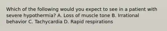 Which of the following would you expect to see in a patient with severe​ hypothermia? A. Loss of muscle tone B. Irrational behavior C. Tachycardia D. Rapid respirations