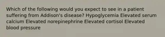 Which of the following would you expect to see in a patient suffering from Addison's disease? Hypoglycemia Elevated serum calcium Elevated norepinephrine Elevated cortisol Elevated blood pressure