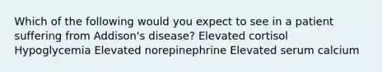 Which of the following would you expect to see in a patient suffering from Addison's disease? Elevated cortisol Hypoglycemia Elevated norepinephrine Elevated serum calcium