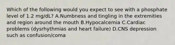 Which of the following would you expect to see with a phosphate level of 1.2 mg/dL? A.Numbness and tingling in the extremities and region around the mouth B.Hypocalcemia C.Cardiac problems (dysrhythmias and heart failure) D.CNS depression such as confusion/coma