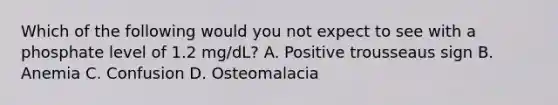 Which of the following would you not expect to see with a phosphate level of 1.2 mg/dL? A. Positive trousseaus sign B. Anemia C. Confusion D. Osteomalacia