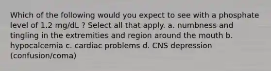 Which of the following would you expect to see with a phosphate level of 1.2 mg/dL ? Select all that apply. a. numbness and tingling in the extremities and region around the mouth b. hypocalcemia c. cardiac problems d. CNS depression (confusion/coma)