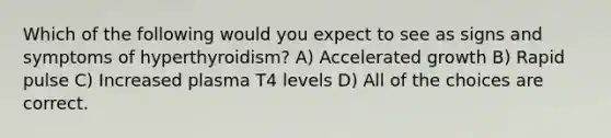 Which of the following would you expect to see as signs and symptoms of hyperthyroidism? A) Accelerated growth B) Rapid pulse C) Increased plasma T4 levels D) All of the choices are correct.