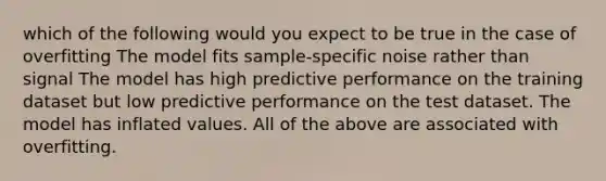 which of the following would you expect to be true in the case of overfitting The model fits sample-specific noise rather than signal The model has high predictive performance on the training dataset but low predictive performance on the test dataset. The model has inflated values. All of the above are associated with overfitting.