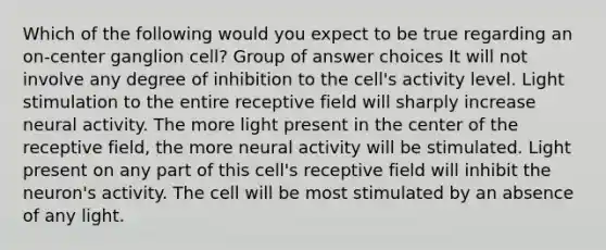 Which of the following would you expect to be true regarding an on-center ganglion cell? Group of answer choices It will not involve any degree of inhibition to the cell's activity level. Light stimulation to the entire receptive field will sharply increase neural activity. The more light present in the center of the receptive field, the more neural activity will be stimulated. Light present on any part of this cell's receptive field will inhibit the neuron's activity. The cell will be most stimulated by an absence of any light.