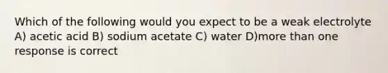 Which of the following would you expect to be a weak electrolyte A) acetic acid B) sodium acetate C) water D)more than one response is correct