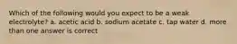 Which of the following would you expect to be a weak electrolyte? a. acetic acid b. sodium acetate c. tap water d. more than one answer is correct