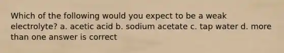 Which of the following would you expect to be a weak electrolyte? a. acetic acid b. sodium acetate c. tap water d. more than one answer is correct