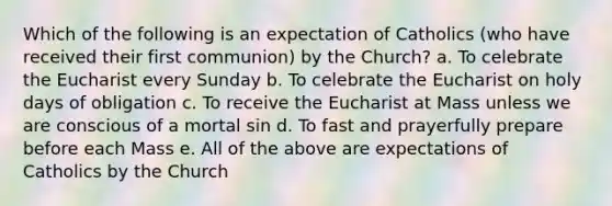 Which of the following is an expectation of Catholics (who have received their first communion) by the Church? a. To celebrate the Eucharist every Sunday b. To celebrate the Eucharist on holy days of obligation c. To receive the Eucharist at Mass unless we are conscious of a mortal sin d. To fast and prayerfully prepare before each Mass e. All of the above are expectations of Catholics by the Church