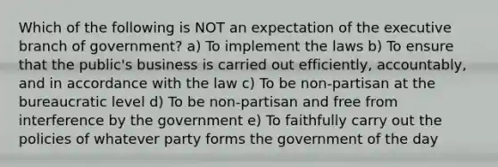 Which of the following is NOT an expectation of the executive branch of government? a) To implement the laws b) To ensure that the public's business is carried out efficiently, accountably, and in accordance with the law c) To be non-partisan at the bureaucratic level d) To be non-partisan and free from interference by the government e) To faithfully carry out the policies of whatever party forms the government of the day