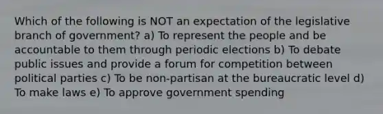 Which of the following is NOT an expectation of the legislative branch of government? a) To represent the people and be accountable to them through periodic elections b) To debate public issues and provide a forum for competition between political parties c) To be non-partisan at the bureaucratic level d) To make laws e) To approve government spending