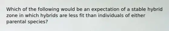 Which of the following would be an expectation of a stable hybrid zone in which hybrids are less fit than individuals of either parental species?