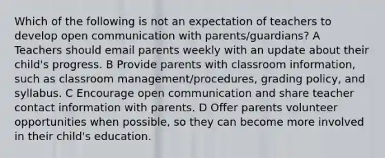 Which of the following is not an expectation of teachers to develop open communication with parents/guardians? A Teachers should email parents weekly with an update about their child's progress. B Provide parents with classroom information, such as classroom management/procedures, grading policy, and syllabus. C Encourage open communication and share teacher contact information with parents. D Offer parents volunteer opportunities when possible, so they can become more involved in their child's education.