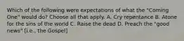 Which of the following were expectations of what the "Coming One" would do? Choose all that apply. A. Cry repentance B. Atone for the sins of the world C. Raise the dead D. Preach the "good news" [i.e., the Gospel]