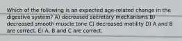 Which of the following is an expected age-related change in the digestive system? A) decreased secretory mechanisms B) decreased smooth muscle tone C) decreased motility D) A and B are correct. E) A, B and C are correct.