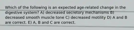 Which of the following is an expected age-related change in the digestive system? A) decreased secretory mechanisms B) decreased smooth muscle tone C) decreased motility D) A and B are correct. E) A, B and C are correct.