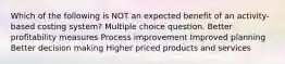 Which of the following is NOT an expected benefit of an activity-based costing system? Multiple choice question. Better profitability measures Process improvement Improved planning Better decision making Higher priced products and services