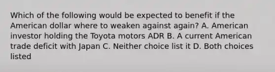 Which of the following would be expected to benefit if the American dollar where to weaken against again? A. American investor holding the Toyota motors ADR B. A current American trade deficit with Japan C. Neither choice list it D. Both choices listed