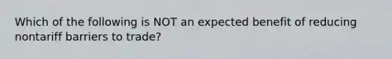 Which of the following is NOT an expected benefit of reducing nontariff barriers to trade?