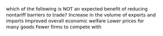 which of the following is NOT an expected benefit of reducing nontariff barriers to trade? Increase in the volume of exports and imports Improved overall economic welfare Lower prices for many goods Fewer firms to compete with