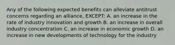 Any of the following expected benefits can alleviate antitrust concerns regarding an alliance, EXCEPT: A. an increase in the rate of industry innovation and growth B. an increase in overall industry concentration C. an increase in economic growth D. an increase in new developments of technology for the industry