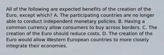 All of the following are expected benefits of the creation of the​ Euro, except​ which? A. The participating countries are no longer able to conduct independent monetary policies. B. Having a common currency allow consumers to buy across borders. C. The creation of the Euro should reduce costs. D. The creation of the Euro would allow Western European countries to more closely integrate their economies.