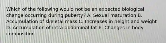 Which of the following would not be an expected biological change occurring during puberty? A. Sexual maturation B. Accumulation of skeletal mass C. Increases in height and weight D. Accumulation of intra-abdominal fat E. Changes in body composition