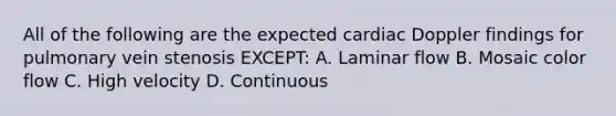 All of the following are the expected cardiac Doppler findings for pulmonary vein stenosis EXCEPT: A. Laminar flow B. Mosaic color flow C. High velocity D. Continuous