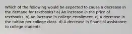 Which of the following would be expected to cause a decrease in the demand for textbooks? a) An increase in the price of textbooks. b) An increase in college enrollment. c) A decrease in the tuition per college class. d) A decrease in financial assistance to college students.